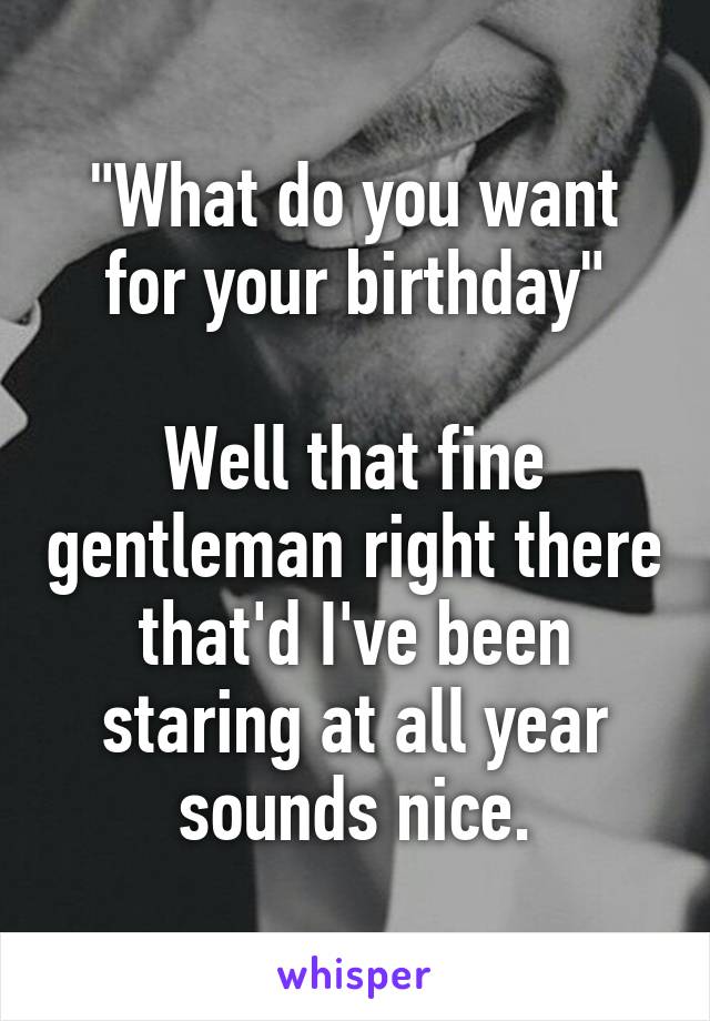 "What do you want for your birthday"

Well that fine gentleman right there that'd I've been staring at all year sounds nice.