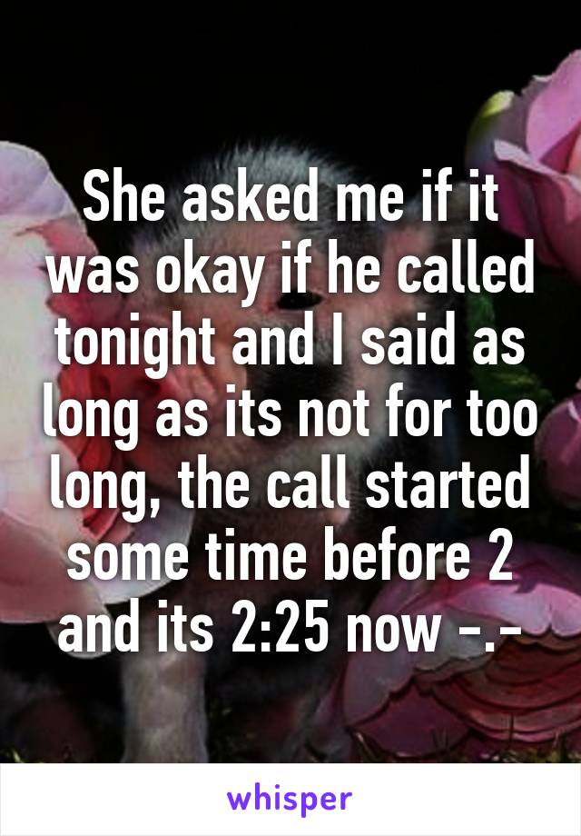 She asked me if it was okay if he called tonight and I said as long as its not for too long, the call started some time before 2 and its 2:25 now -.-