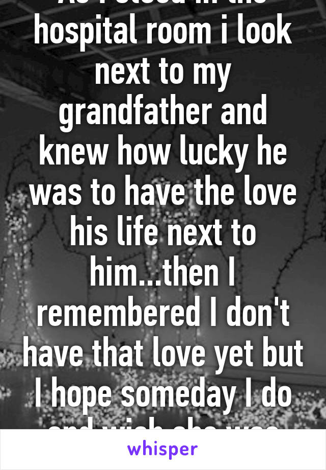 As I stood in the hospital room i look next to my grandfather and knew how lucky he was to have the love his life next to him...then I remembered I don't have that love yet but I hope someday I do and wish she was next to me 