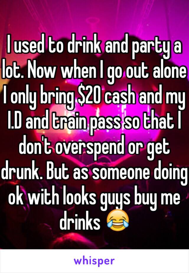 I used to drink and party a lot. Now when I go out alone I only bring $20 cash and my I.D and train pass so that I don't overspend or get drunk. But as someone doing ok with looks guys buy me drinks 😂