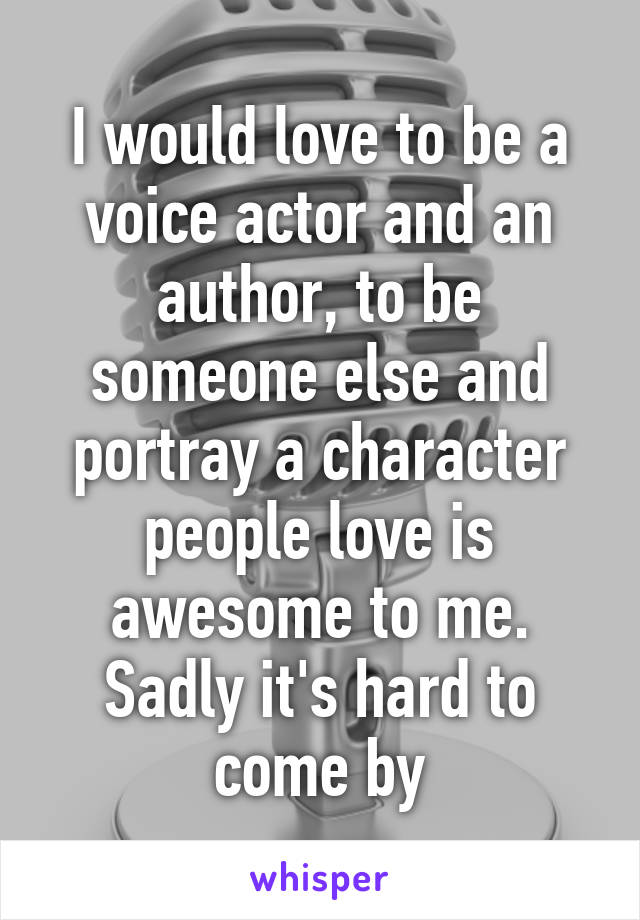 I would love to be a voice actor and an author, to be someone else and portray a character people love is awesome to me. Sadly it's hard to come by