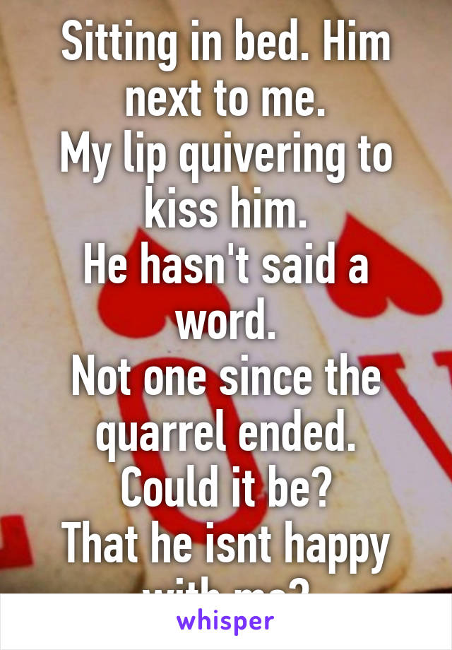 Sitting in bed. Him next to me.
My lip quivering to kiss him.
He hasn't said a word.
Not one since the quarrel ended.
Could it be?
That he isnt happy with me?