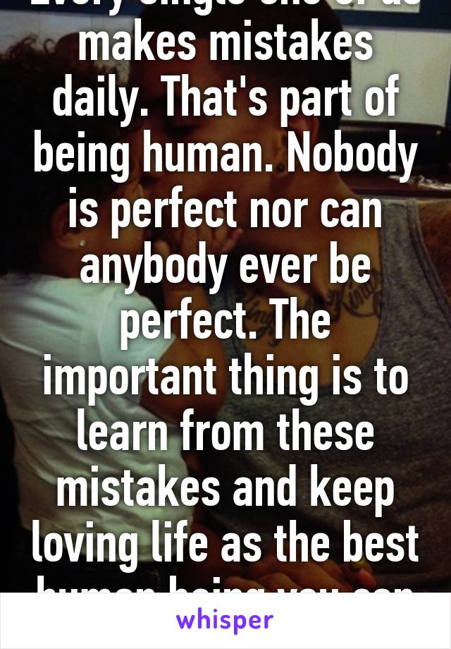 Every single one of us makes mistakes daily. That's part of being human. Nobody is perfect nor can anybody ever be perfect. The important thing is to learn from these mistakes and keep loving life as the best human being you can be