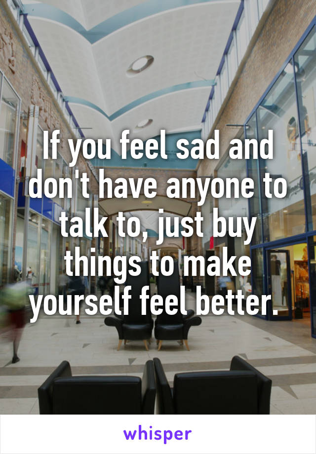 If you feel sad and don't have anyone to talk to, just buy things to make yourself feel better. 