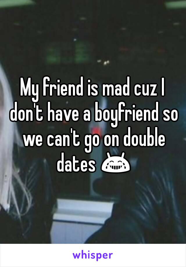 My friend is mad cuz I don't have a boyfriend so we can't go on double dates 😂