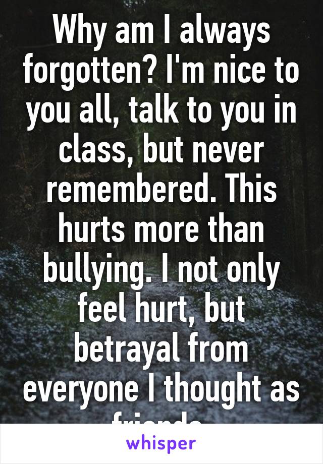 Why am I always forgotten? I'm nice to you all, talk to you in class, but never remembered. This hurts more than bullying. I not only feel hurt, but betrayal from everyone I thought as friends.