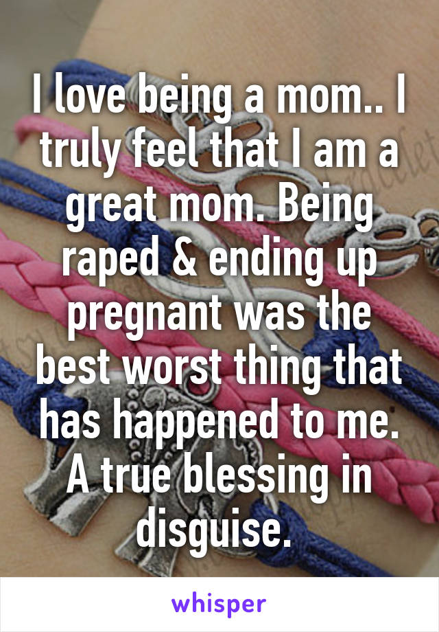 I love being a mom.. I truly feel that I am a great mom. Being raped & ending up pregnant was the best worst thing that has happened to me. A true blessing in disguise. 