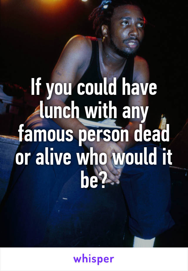 If you could have lunch with any famous person dead or alive who would it be?