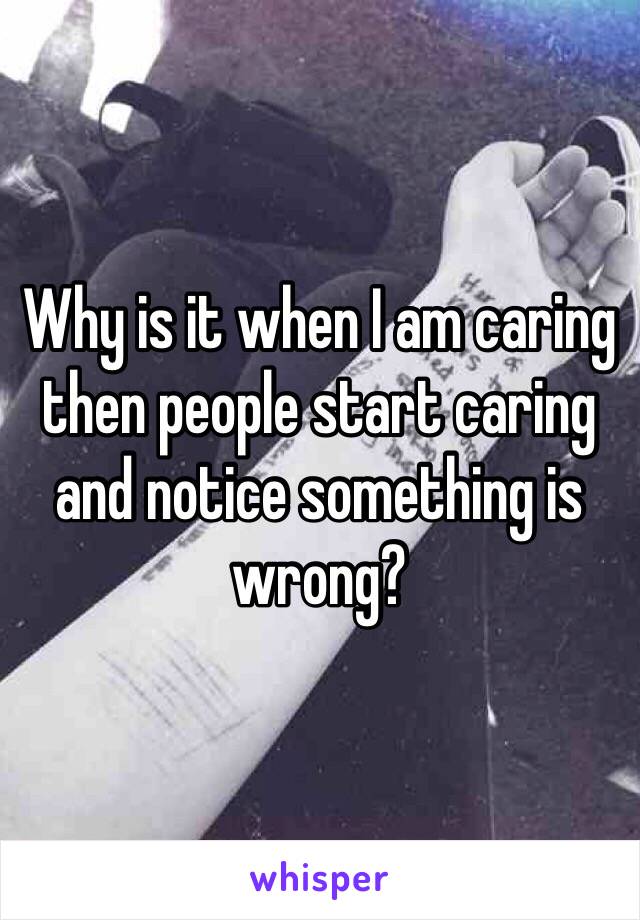 Why is it when I am caring then people start caring and notice something is wrong? 