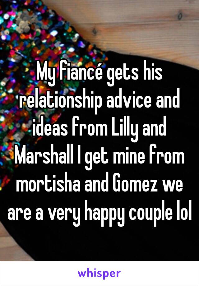 My fiancé gets his relationship advice and ideas from Lilly and Marshall I get mine from mortisha and Gomez we are a very happy couple lol
