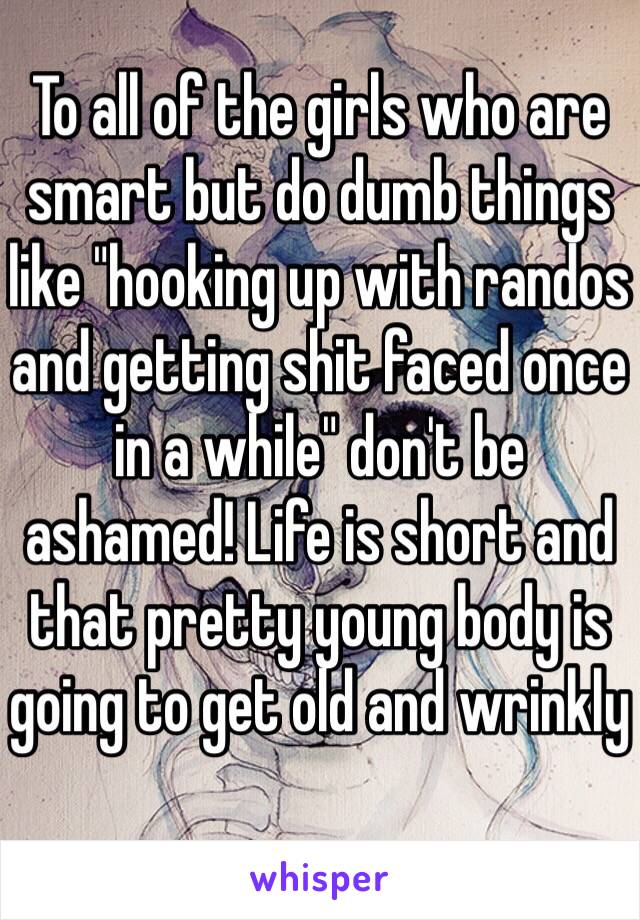 To all of the girls who are smart but do dumb things like "hooking up with randos and getting shit faced once in a while" don't be ashamed! Life is short and that pretty young body is going to get old and wrinkly 