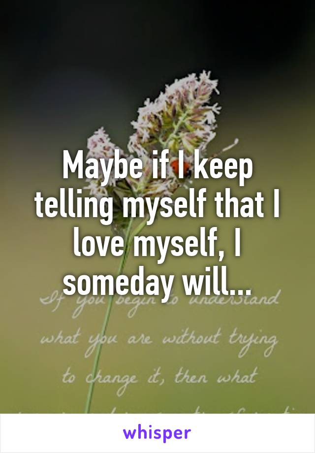 Maybe if I keep telling myself that I love myself, I someday will...