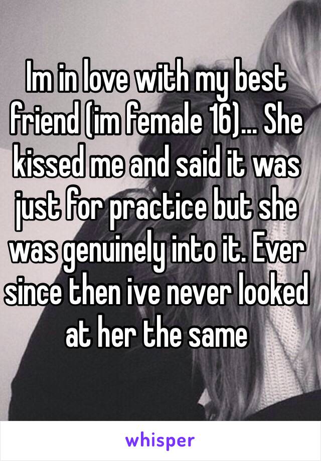 Im in love with my best friend (im female 16)... She kissed me and said it was just for practice but she was genuinely into it. Ever since then ive never looked at her the same