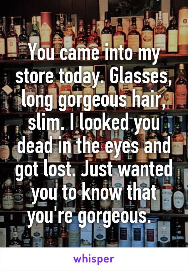 You came into my store today. Glasses, long gorgeous hair, slim. I looked you dead in the eyes and got lost. Just wanted you to know that you're gorgeous.  