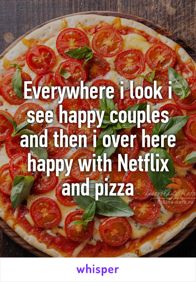 Everywhere i look i see happy couples and then i over here happy with Netflix and pizza
