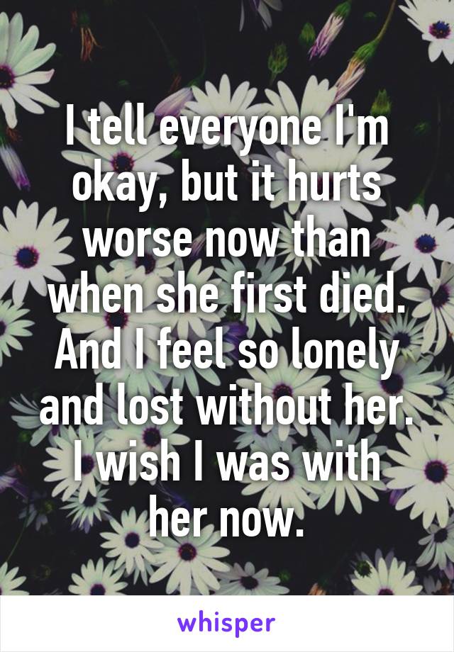 I tell everyone I'm okay, but it hurts worse now than when she first died.
And I feel so lonely and lost without her.
I wish I was with her now.