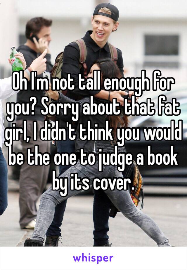 Oh I'm not tall enough for you? Sorry about that fat girl, I didn't think you would be the one to judge a book by its cover. 