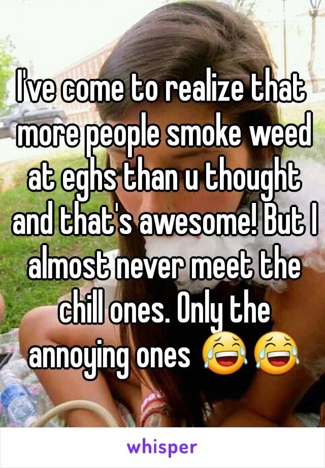 I've come to realize that more people smoke weed at eghs than u thought and that's awesome! But I almost never meet the chill ones. Only the annoying ones 😂😂