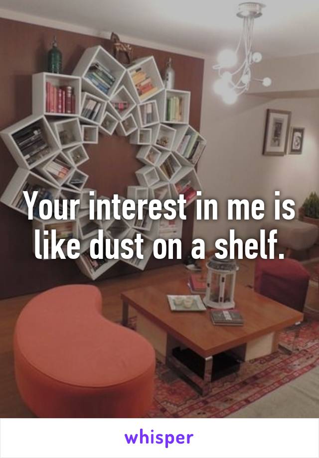 Your interest in me is like dust on a shelf.