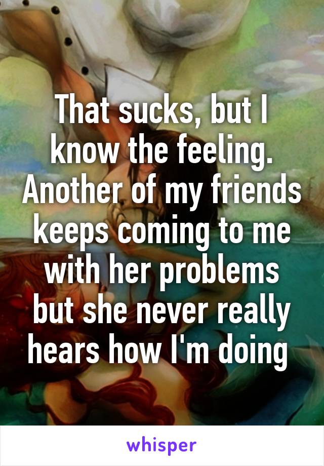 That sucks, but I know the feeling. Another of my friends keeps coming to me with her problems but she never really hears how I'm doing 
