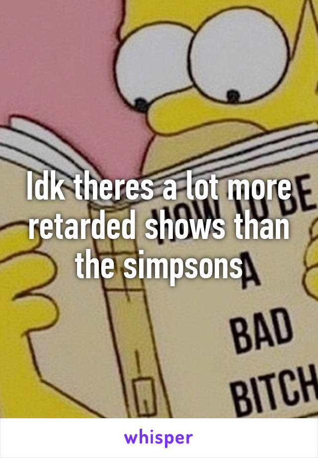 Idk theres a lot more retarded shows than the simpsons