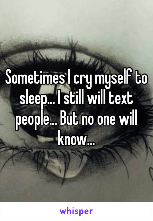 Sometimes I cry myself to sleep... I still will text people... But no one will know... 