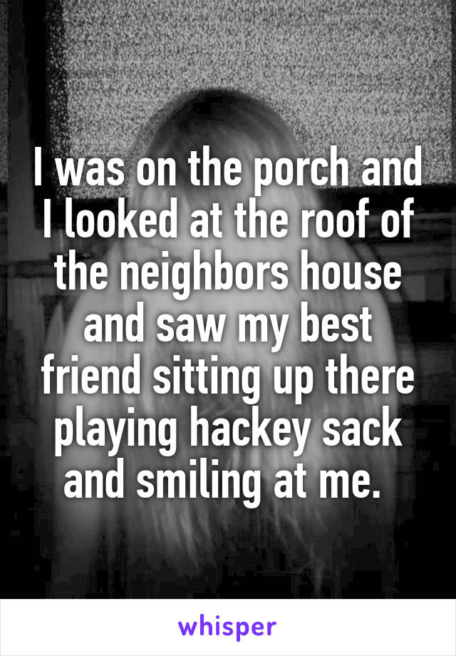 I was on the porch and I looked at the roof of the neighbors house and saw my best friend sitting up there playing hackey sack and smiling at me. 