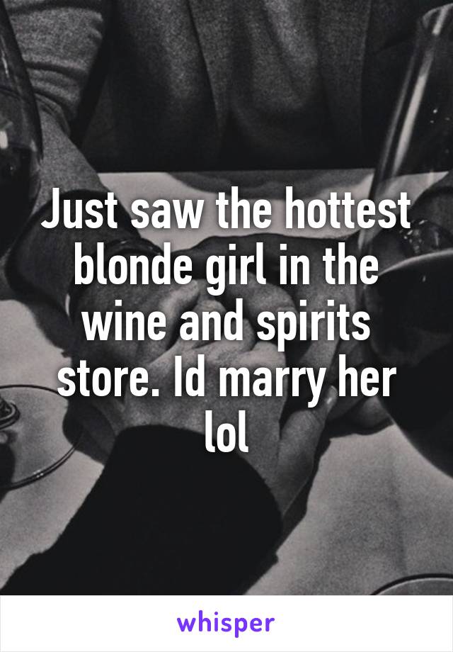 Just saw the hottest blonde girl in the wine and spirits store. Id marry her lol