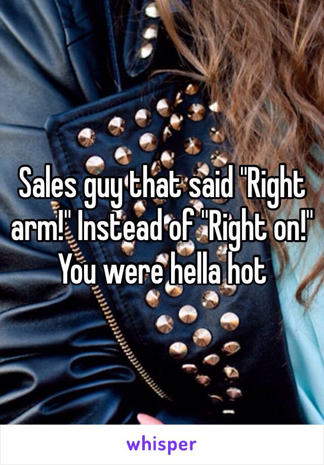 Sales guy that said "Right arm!" Instead of "Right on!" You were hella hot