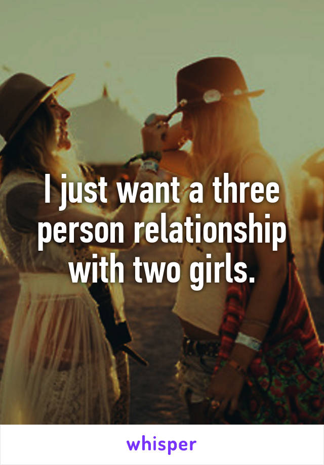 I just want a three person relationship with two girls.