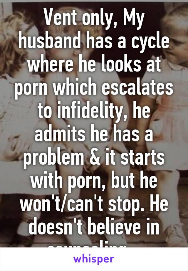 Vent only, My husband has a cycle where he looks at porn which escalates to infidelity, he admits he has a problem & it starts with porn, but he won't/can't stop. He doesn't believe in counseling...
