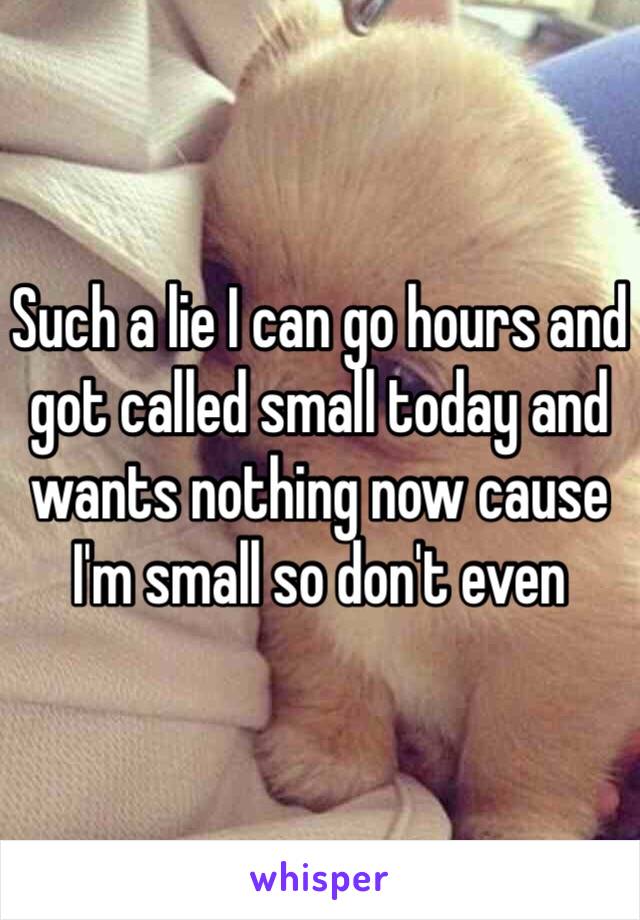 Such a lie I can go hours and got called small today and wants nothing now cause I'm small so don't even 