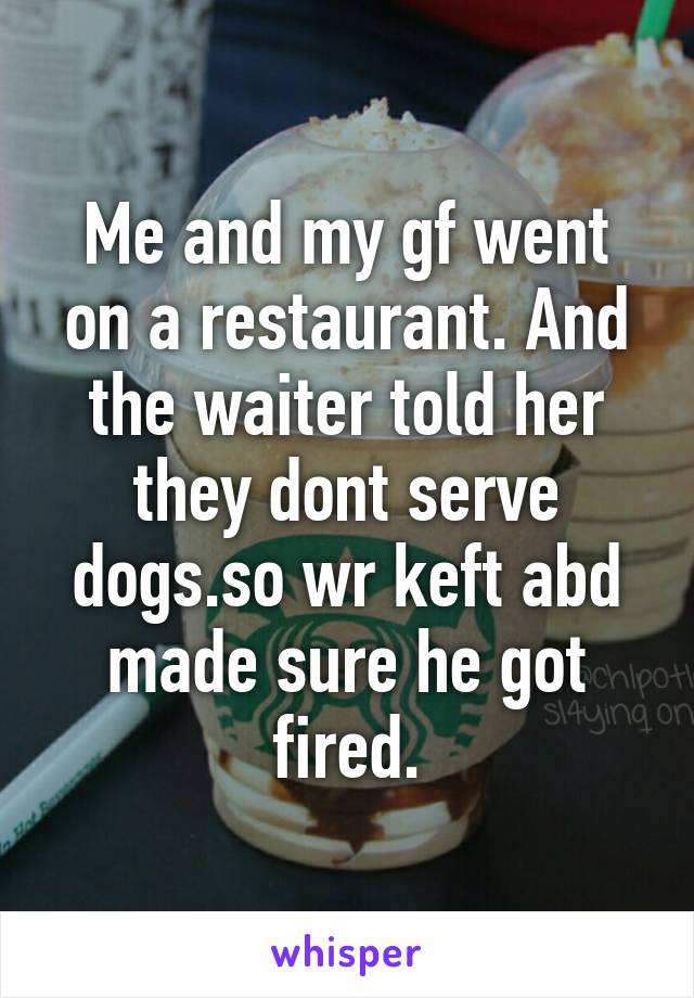 Me and my gf went on a restaurant. And the waiter told her they dont serve dogs.so wr keft abd made sure he got fired.