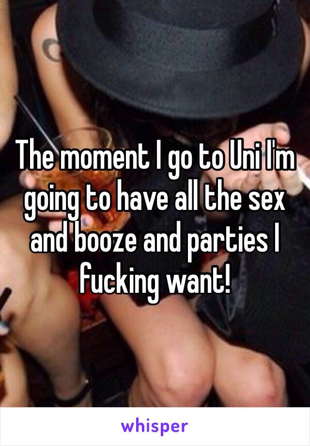 The moment I go to Uni I'm going to have all the sex and booze and parties I fucking want!