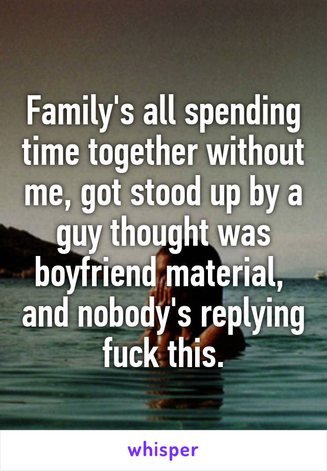 Family's all spending time together without me, got stood up by a guy thought was boyfriend material,  and nobody's replying fuck this.