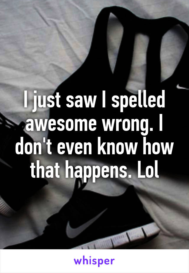 I just saw I spelled awesome wrong. I don't even know how that happens. Lol