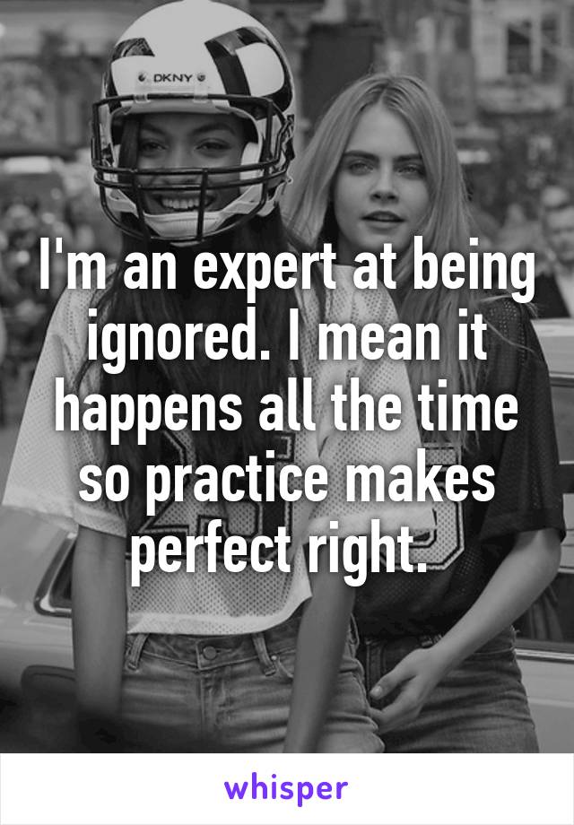 I'm an expert at being ignored. I mean it happens all the time so practice makes perfect right. 