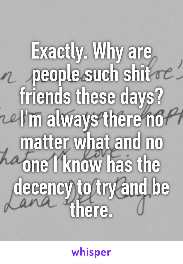 Exactly. Why are people such shit friends these days? I'm always there no matter what and no one I know has the decency to try and be there.