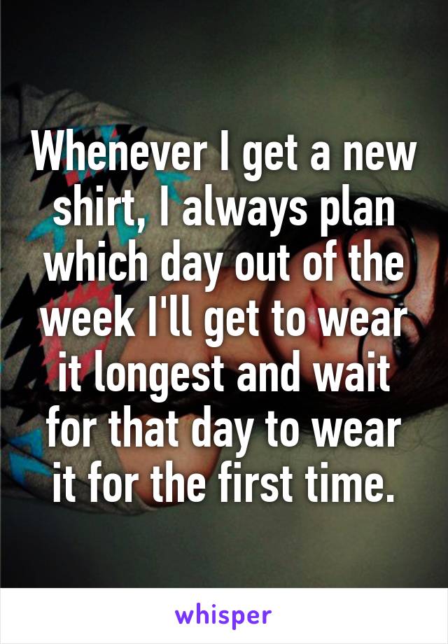 Whenever I get a new shirt, I always plan which day out of the week I'll get to wear it longest and wait for that day to wear it for the first time.