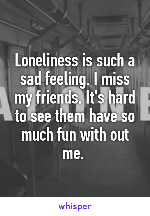 Loneliness is such a sad feeling. I miss my friends. It's hard to see them have so much fun with out me. 