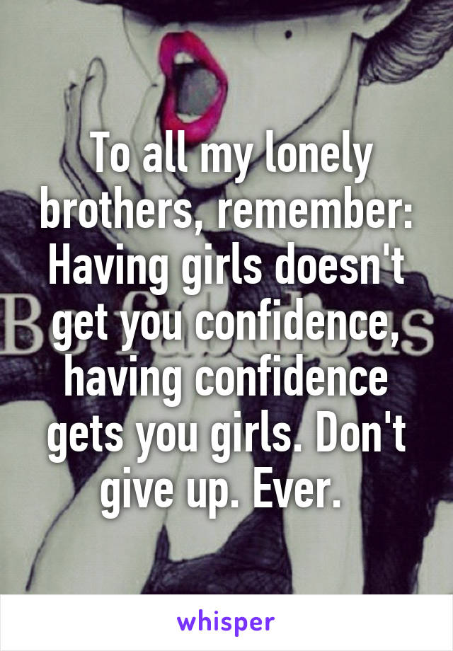  To all my lonely brothers, remember: Having girls doesn't get you confidence, having confidence gets you girls. Don't give up. Ever. 