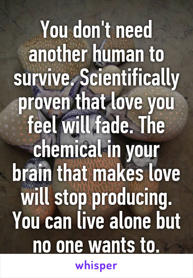 You don't need another human to survive. Scientifically proven that love you feel will fade. The chemical in your brain that makes love will stop producing. You can live alone but no one wants to.