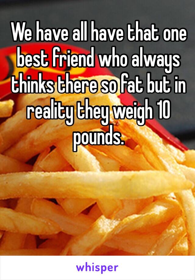We have all have that one best friend who always thinks there so fat but in reality they weigh 10 pounds.