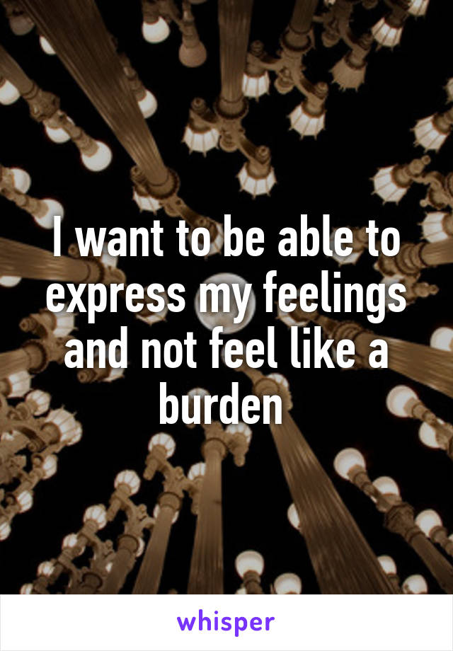 I want to be able to express my feelings and not feel like a burden 