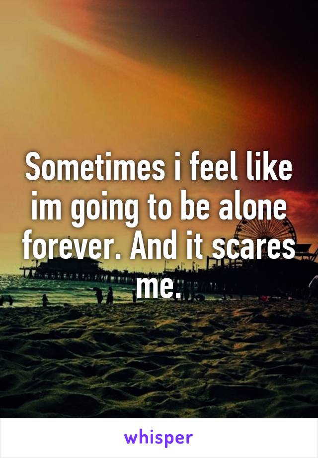 Sometimes i feel like im going to be alone forever. And it scares me.