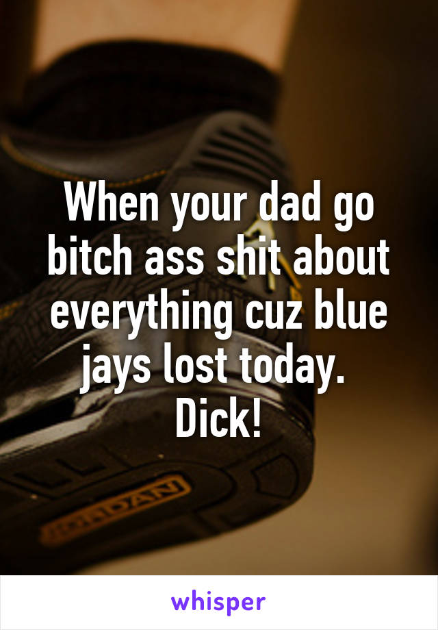 When your dad go bitch ass shit about everything cuz blue jays lost today. 
Dick!