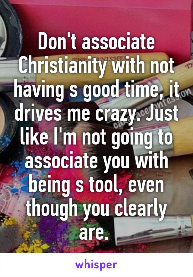 Don't associate Christianity with not having s good time, it drives me crazy. Just like I'm not going to associate you with being s tool, even though you clearly are. 