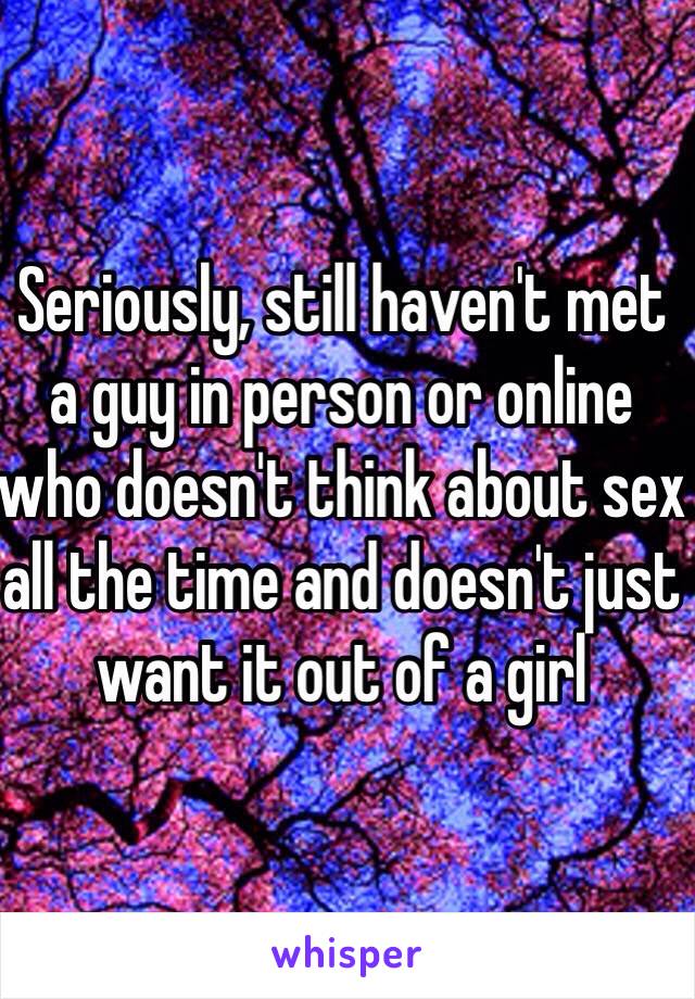 Seriously, still haven't met a guy in person or online who doesn't think about sex all the time and doesn't just want it out of a girl