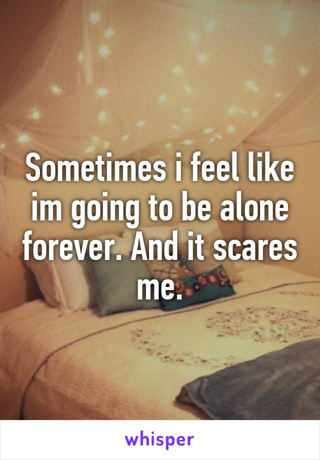 Sometimes i feel like im going to be alone forever. And it scares me.