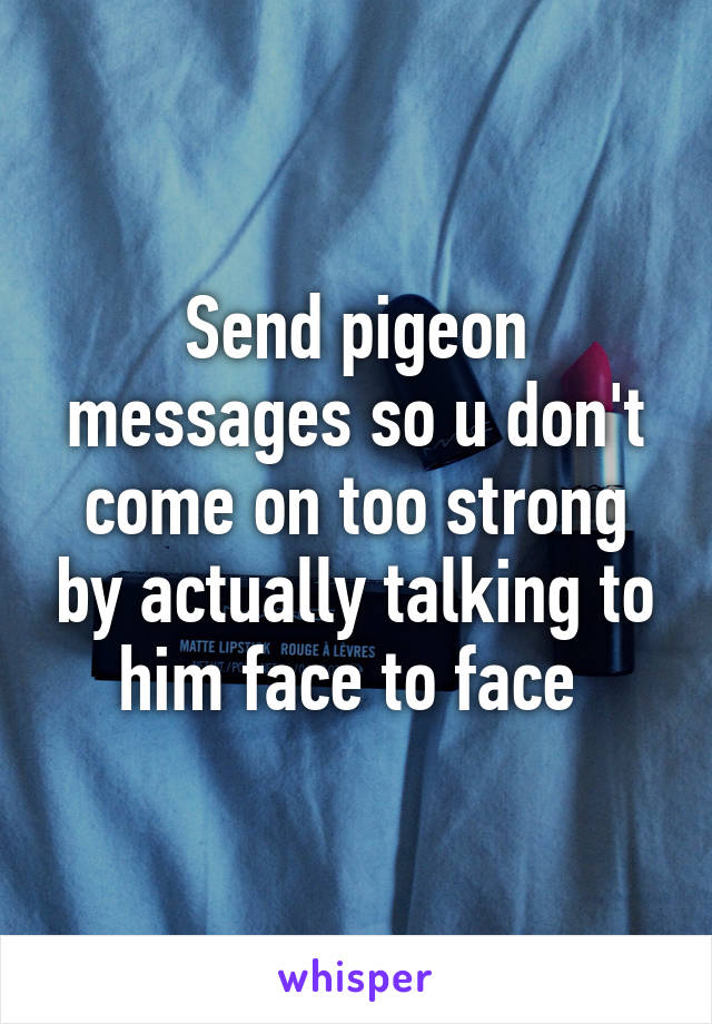 Send pigeon messages so u don't come on too strong by actually talking to him face to face 